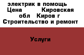 электрик в помощь  › Цена ­ 500 - Кировская обл., Киров г. Строительство и ремонт » Услуги   . Кировская обл.,Киров г.